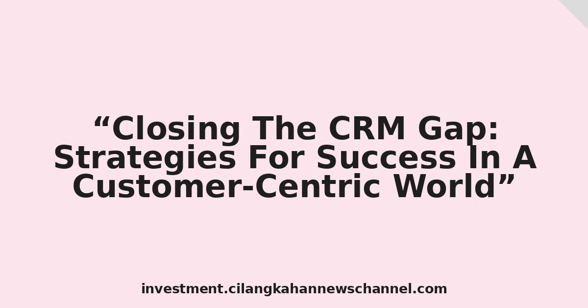 Closing The CRM Gap: Strategies For Success In A Customer-Centric World