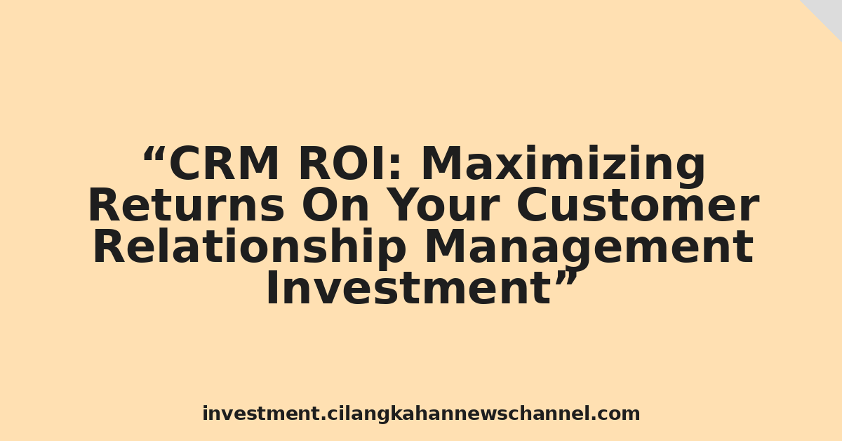 CRM ROI: Maximizing Returns On Your Customer Relationship Management Investment