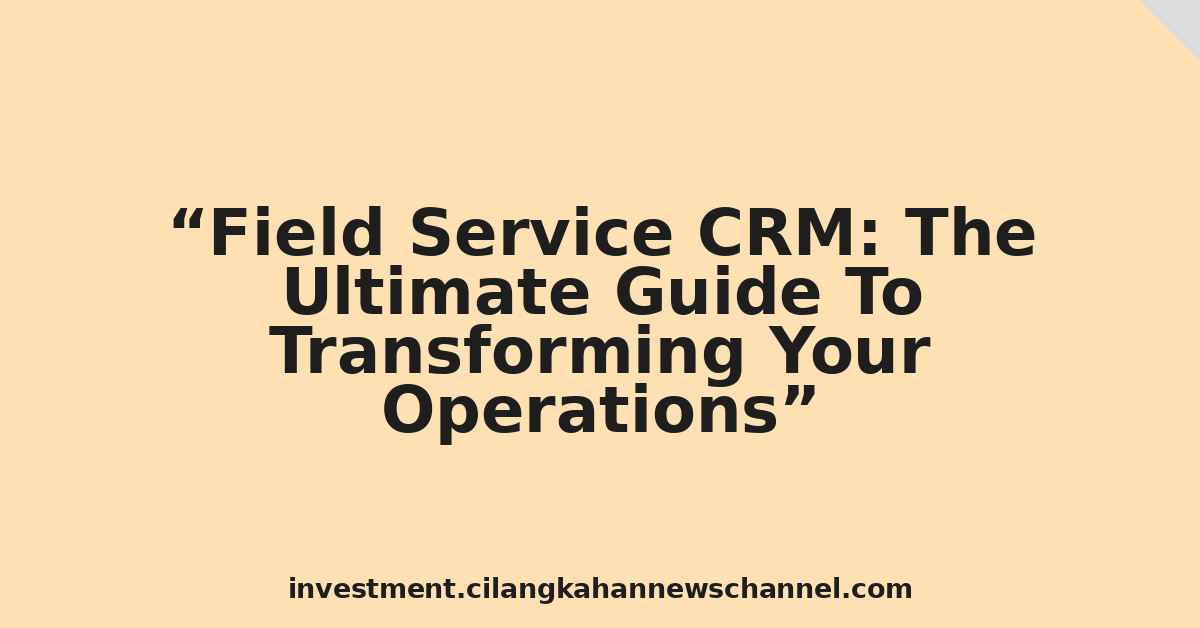 Field Service CRM: The Ultimate Guide To Transforming Your Operations